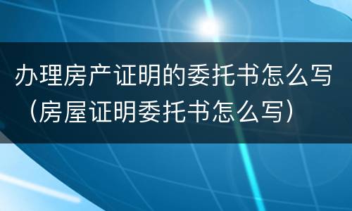 办理房产证明的委托书怎么写（房屋证明委托书怎么写）