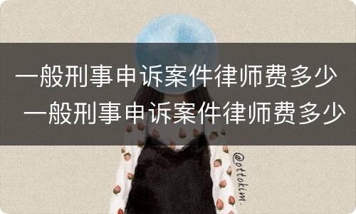 一般刑事申诉案件律师费多少 一般刑事申诉案件律师费多少钱