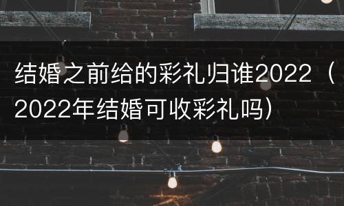 结婚之前给的彩礼归谁2022（2022年结婚可收彩礼吗）