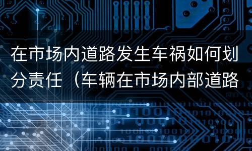在市场内道路发生车祸如何划分责任（车辆在市场内部道路发生事故）