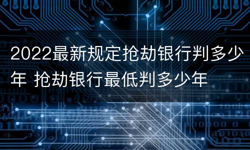 2022最新规定抢劫银行判多少年 抢劫银行最低判多少年