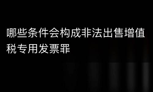 哪些条件会构成非法出售增值税专用发票罪