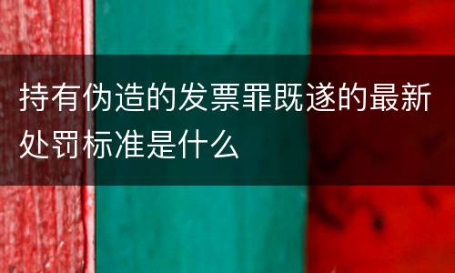 持有伪造的发票罪既遂的最新处罚标准是什么