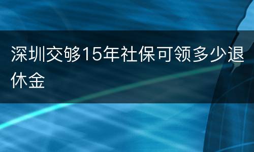 深圳交够15年社保可领多少退休金