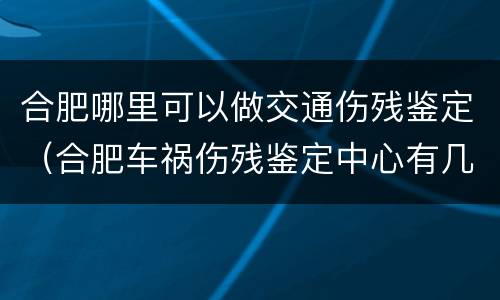合肥哪里可以做交通伤残鉴定（合肥车祸伤残鉴定中心有几个）