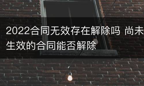2022合同无效存在解除吗 尚未生效的合同能否解除