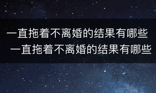一直拖着不离婚的结果有哪些 一直拖着不离婚的结果有哪些原因