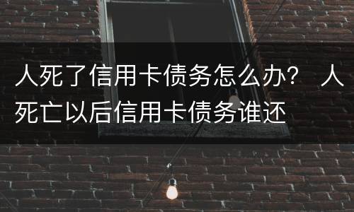 人死了信用卡债务怎么办？ 人死亡以后信用卡债务谁还