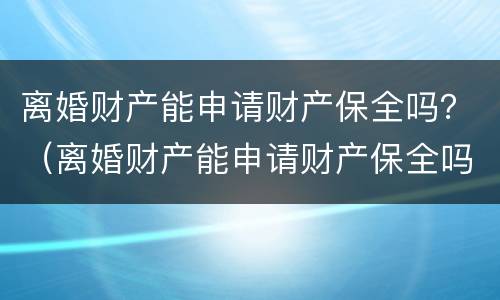 离婚财产能申请财产保全吗？（离婚财产能申请财产保全吗要多久）