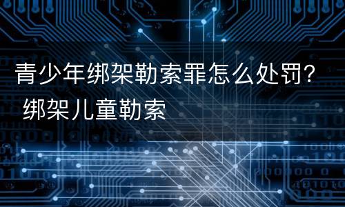 青少年绑架勒索罪怎么处罚？ 绑架儿童勒索