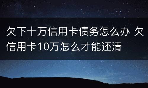 欠下十万信用卡债务怎么办 欠信用卡10万怎么才能还清