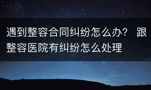 遇到整容合同纠纷怎么办？ 跟整容医院有纠纷怎么处理