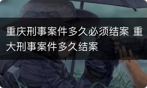 重庆刑事案件多久必须结案 重大刑事案件多久结案