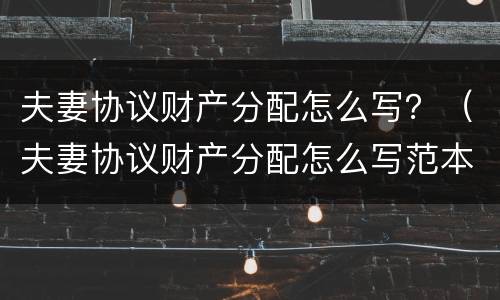 夫妻协议财产分配怎么写？（夫妻协议财产分配怎么写范本）