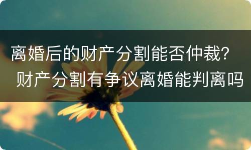 离婚后的财产分割能否仲裁？ 财产分割有争议离婚能判离吗