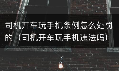 司机开车玩手机条例怎么处罚的（司机开车玩手机违法吗）
