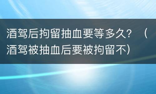 酒驾后拘留抽血要等多久？（酒驾被抽血后要被拘留不）