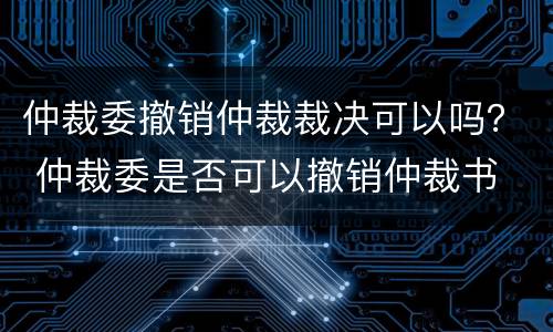 仲裁委撤销仲裁裁决可以吗？ 仲裁委是否可以撤销仲裁书