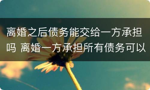 离婚之后债务能交给一方承担吗 离婚一方承担所有债务可以吗