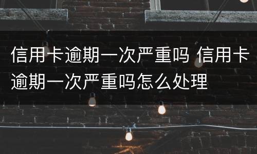 信用卡逾期一次严重吗 信用卡逾期一次严重吗怎么处理