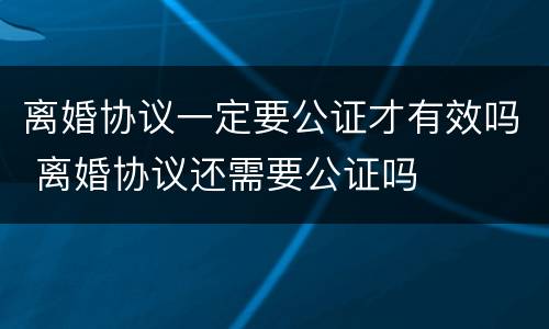 离婚协议一定要公证才有效吗 离婚协议还需要公证吗