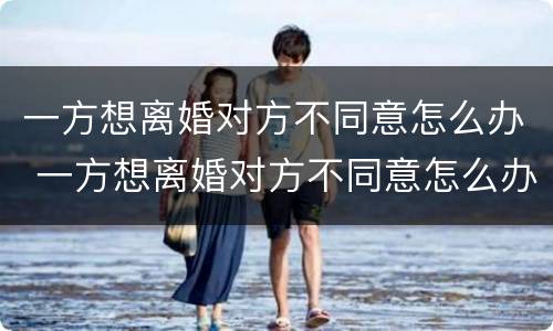 一方想离婚对方不同意怎么办 一方想离婚对方不同意怎么办手续