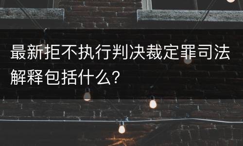 最新拒不执行判决裁定罪司法解释包括什么？