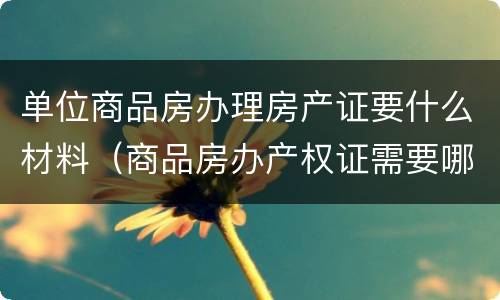 单位商品房办理房产证要什么材料（商品房办产权证需要哪些材料）