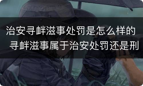治安寻衅滋事处罚是怎么样的 寻衅滋事属于治安处罚还是刑事