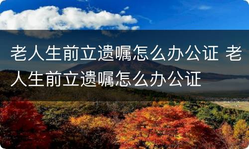 老人生前立遗嘱怎么办公证 老人生前立遗嘱怎么办公证
