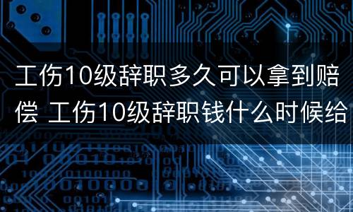 工伤10级辞职多久可以拿到赔偿 工伤10级辞职钱什么时候给