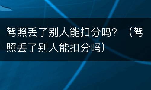 驾照丢了别人能扣分吗？（驾照丢了别人能扣分吗）