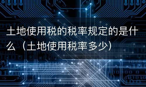 土地使用税的税率规定的是什么（土地使用税率多少）
