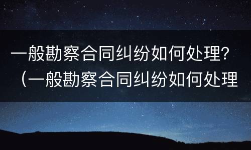 一般勘察合同纠纷如何处理？（一般勘察合同纠纷如何处理的）