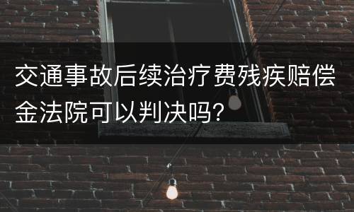 交通事故后续治疗费残疾赔偿金法院可以判决吗？