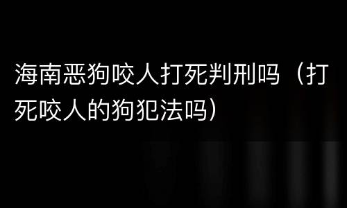 海南恶狗咬人打死判刑吗（打死咬人的狗犯法吗）