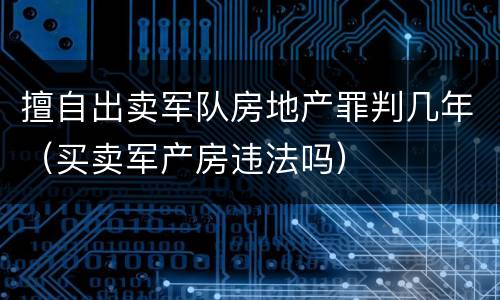 擅自出卖军队房地产罪判几年（买卖军产房违法吗）
