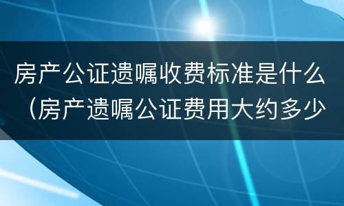 房产公证遗嘱收费标准是什么（房产遗嘱公证费用大约多少）