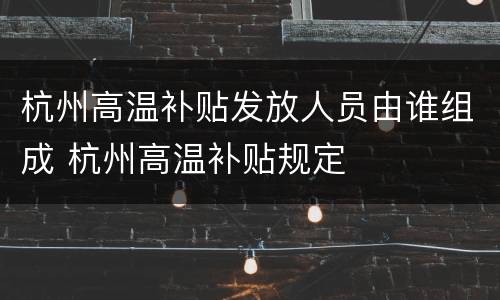 杭州高温补贴发放人员由谁组成 杭州高温补贴规定