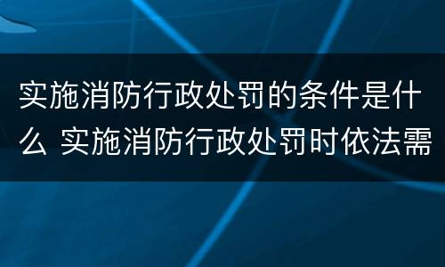 实施消防行政处罚的条件是什么 实施消防行政处罚时依法需要告知的事项