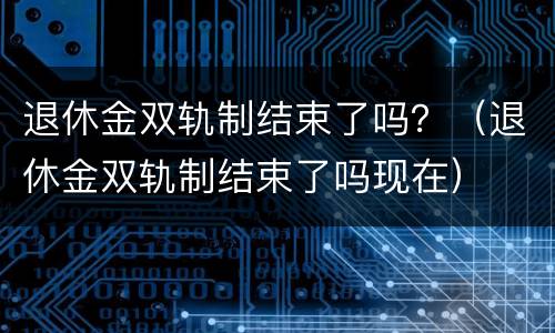 退休金双轨制结束了吗？（退休金双轨制结束了吗现在）
