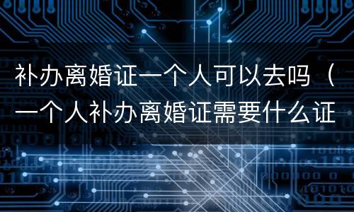 补办离婚证一个人可以去吗（一个人补办离婚证需要什么证件）