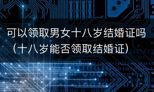 可以领取男女十八岁结婚证吗（十八岁能否领取结婚证）