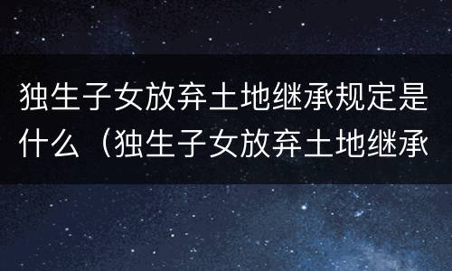 独生子女放弃土地继承规定是什么（独生子女放弃土地继承规定是什么意思）