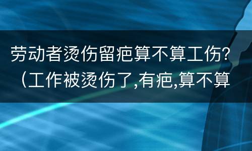 劳动者烫伤留疤算不算工伤？（工作被烫伤了,有疤,算不算工伤）