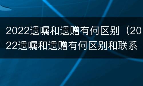 2022遗嘱和遗赠有何区别（2022遗嘱和遗赠有何区别和联系）