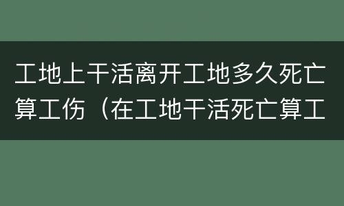 工地上干活离开工地多久死亡算工伤（在工地干活死亡算工亡吗?）