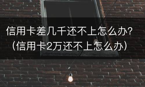 信用卡差几千还不上怎么办？（信用卡2万还不上怎么办）