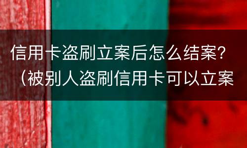信用卡盗刷立案后怎么结案？（被别人盗刷信用卡可以立案吗）