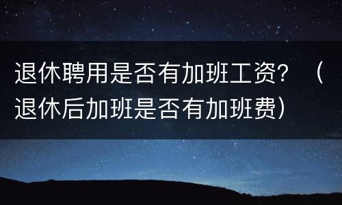 退休聘用是否有加班工资？（退休后加班是否有加班费）